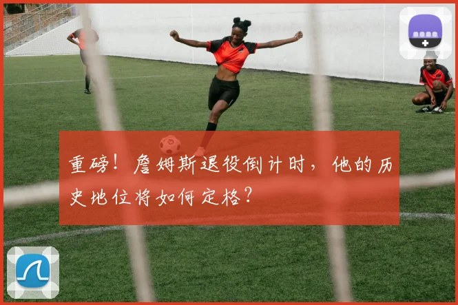 重磅!詹姆斯退役倒计时,他的历史地位将如何定格?