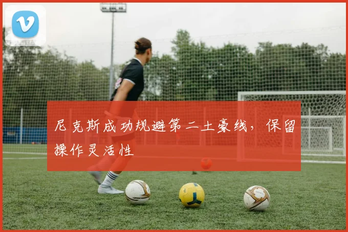 尼克斯成功规避第二土豪线，保留操作灵活性