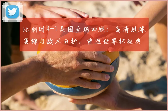 比利时4-1美国全场回顾:高清进球集锦与战术分析,重温世界杯经典对决