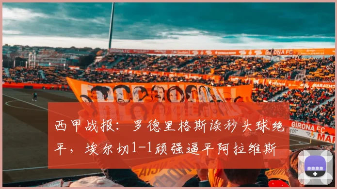 西甲战报:罗德里格斯读秒头球绝平,埃尔切1-1顽强逼平阿拉维斯