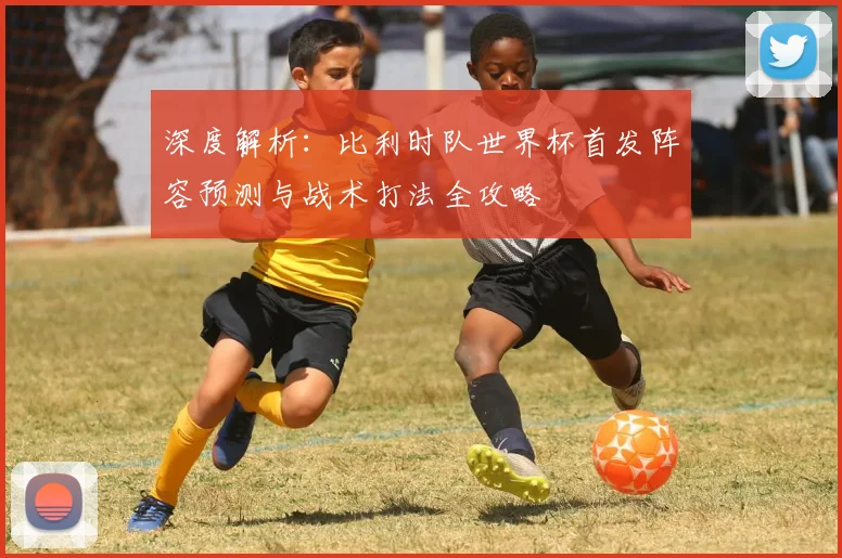 深度解析:比利时队世界杯首发阵容预测与战术打法全攻略