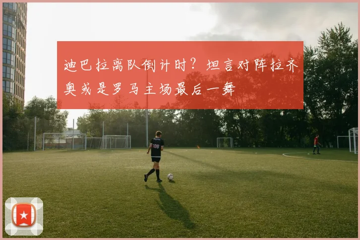 迪巴拉离队倒计时?坦言对阵拉齐奥或是罗马主场最后一舞