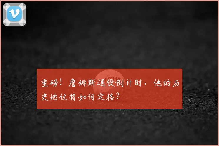 重磅！詹姆斯退役倒计时，他的历史地位将如何定格？