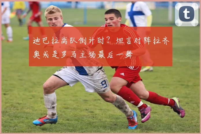 迪巴拉离队倒计时？坦言对阵拉齐奥或是罗马主场最后一舞